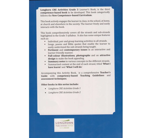 21a Longhorn CRE Activities Grade 3 Learner's Book, is the third competence-based book to be developed. This book categorically follows the New Competence-based Curriculum. This book actively engages the learner in class, in school, at home, at church, and elsewhere in society. The learner freely and easily interacts with the book. This book comprehensively covers all the strands and sub-strands highlighted in the Grade 3 syllabus. It also has some unique features such as: • Individual, pair, and group learning activities in all strands. • Songs, poems and Bible quotes that enable the learner to easily understand the sub-strands being taught. • Pertinent and contemporary issues in an interactive and learner-friendly manner. • Full-colour illustrations, photographs, and an attractive design to make the book appealing. • Summary notes to various concepts in the different strands. Summarised content at the end of each strand, titled What I have learned' and What I will do! Accompanying this Activity Book is a comprehensive Teacher's Guide with competency-based Teaching Guidelines and assessment techniques.
